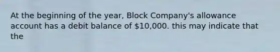 At the beginning of the year, Block Company's allowance account has a debit balance of 10,000. this may indicate that the