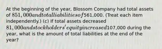 At the beginning of the year, Blossom Company had total assets of 851,000 and total liabilities of561,000. (Treat each item independently.) (c) If total assets decreased 81,000 and stockholders' equity increased107,000 during the year, what is the amount of total liabilities at the end of the year?