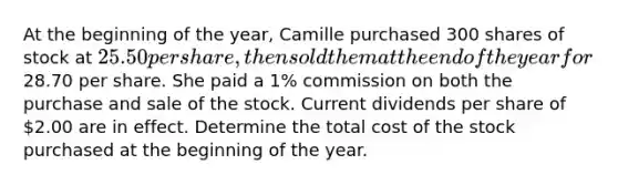 At the beginning of the year, Camille purchased 300 shares of stock at 25.50 per share, then sold them at the end of the year for28.70 per share. She paid a 1% commission on both the purchase and sale of the stock. Current dividends per share of 2.00 are in effect. Determine the total cost of the stock purchased at the beginning of the year.