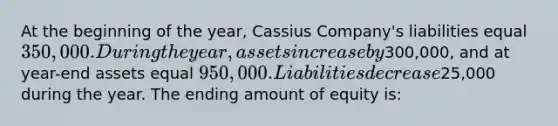 At the beginning of the year, Cassius Company's liabilities equal 350,000. During the year, assets increase by300,000, and at year-end assets equal 950,000. Liabilities decrease25,000 during the year. The ending amount of equity is: