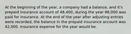 At the beginning of the year, a company had a balance, and it's prepaid insurance account of 48,400, during the year 86,000 was paid for insurance. At the end of the year after adjusting entries were recorded, the balance in the prepaid insurance account was 42,000. Insurance expense for the year would be.