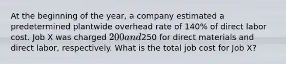 At the beginning of the year, a company estimated a predetermined plantwide overhead rate of 140% of direct labor cost. Job X was charged 200 and250 for direct materials and direct labor, respectively. What is the total job cost for Job X?