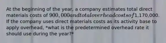 At the beginning of the year, a company estimates total direct materials costs of 900,000 and total overhead costs of1,170,000. If the company uses direct materials costs as its activity base to apply overhead, *what is the predetermined overhead rate it should use during the year?*