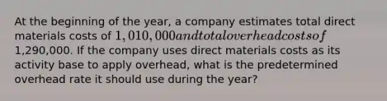 At the beginning of the year, a company estimates total direct materials costs of 1,010,000 and total overhead costs of1,290,000. If the company uses direct materials costs as its activity base to apply overhead, what is the predetermined overhead rate it should use during the year?