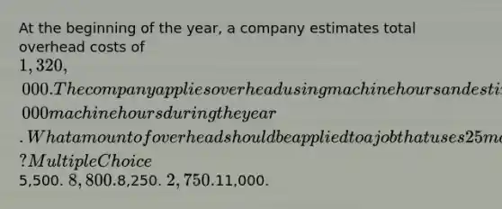 At the beginning of the year, a company estimates total overhead costs of 1,320,000. The company applies overhead using machine hours and estimates that it will use 3,000 machine hours during the year. What amount of overhead should be applied to a job that uses 25 machine hours that year? Multiple Choice5,500. 8,800.8,250. 2,750.11,000.