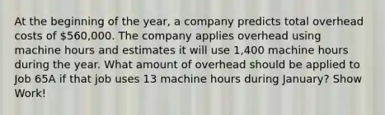 At the beginning of the year, a company predicts total overhead costs of 560,000. The company applies overhead using machine hours and estimates it will use 1,400 machine hours during the year. What amount of overhead should be applied to Job 65A if that job uses 13 machine hours during January? Show Work!