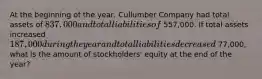 At the beginning of the year, Cullumber Company had total assets of 837,000 and total liabilities of 557,000. If total assets increased 187,000 during the year and total liabilities decreased 77,000, what is the amount of stockholders' equity at the end of the year?