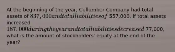 At the beginning of the year, Cullumber Company had total assets of 837,000 and total liabilities of 557,000. If total assets increased 187,000 during the year and total liabilities decreased 77,000, what is the amount of stockholders' equity at the end of the year?