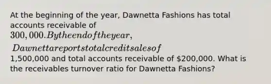 At the beginning of the year, Dawnetta Fashions has total accounts receivable of 300,000. By the end of the year, Dawnetta reports total credit sales of1,500,000 and total accounts receivable of 200,000. What is the receivables turnover ratio for Dawnetta Fashions?