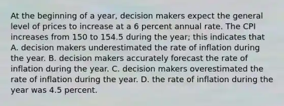 At the beginning of a year, decision makers expect the general level of prices to increase at a 6 percent annual rate. The CPI increases from 150 to 154.5 during the year; this indicates that A. decision makers underestimated the rate of inflation during the year. B. decision makers accurately forecast the rate of inflation during the year. C. decision makers overestimated the rate of inflation during the year. D. the rate of inflation during the year was 4.5 percent.