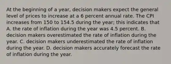 At the beginning of a year, decision makers expect the general level of prices to increase at a 6 percent annual rate. The CPI increases from 150 to 154.5 during the year; this indicates that A. the rate of inflation during the year was 4.5 percent. B. decision makers overestimated the rate of inflation during the year. C. decision makers underestimated the rate of inflation during the year. D. decision makers accurately forecast the rate of inflation during the year.