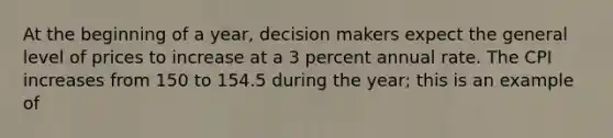 At the beginning of a year, decision makers expect the general level of prices to increase at a 3 percent annual rate. The CPI increases from 150 to 154.5 during the year; this is an example of