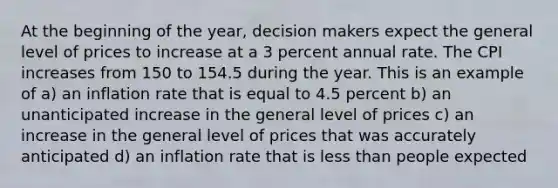 At the beginning of the year, decision makers expect the general level of prices to increase at a 3 percent annual rate. The CPI increases from 150 to 154.5 during the year. This is an example of a) an inflation rate that is equal to 4.5 percent b) an unanticipated increase in the general level of prices c) an increase in the general level of prices that was accurately anticipated d) an inflation rate that is <a href='https://www.questionai.com/knowledge/k7BtlYpAMX-less-than' class='anchor-knowledge'>less than</a> people expected