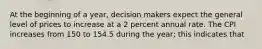 At the beginning of a year, decision makers expect the general level of prices to increase at a 2 percent annual rate. The CPI increases from 150 to 154.5 during the year; this indicates that