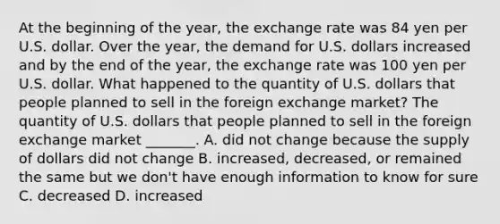 At the beginning of the​ year, the exchange rate was 84 yen per U.S. dollar. Over the​ year, the demand for U.S. dollars increased and by the end of the​ year, the exchange rate was 100 yen per U.S. dollar. What happened to the quantity of U.S. dollars that people planned to sell in the foreign exchange​ market? The quantity of U.S. dollars that people planned to sell in the foreign exchange market​ _______. A. did not change because the supply of dollars did not change B. ​increased, decreased, or remained the same but we​ don't have enough information to know for sure C. decreased D. increased