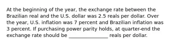 At the beginning of the year, the exchange rate between the Brazilian real and the U.S. dollar was 2.5 reals per dollar. Over the year, U.S. inflation was 7 percent and Brazilian inflation was 3 percent. If purchasing power parity holds, at quarter-end the exchange rate should be ________________ reals per dollar.