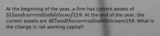 At the beginning of the year, a firm has current assets of 315 and current liabilities of219. At the end of the year, the current assets are 467 and the current liabilities are259. What is the change in net working capital?