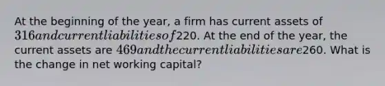 At the beginning of the year, a firm has current assets of 316 and current liabilities of220. At the end of the year, the current assets are 469 and the current liabilities are260. What is the change in net working capital?