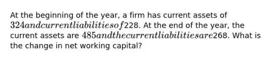 At the beginning of the year, a firm has current assets of 324 and current liabilities of228. At the end of the year, the current assets are 485 and the current liabilities are268. What is the change in net working capital?