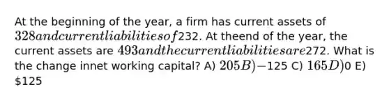 At the beginning of the year, a firm has current assets of 328 and current liabilities of232. At theend of the year, the current assets are 493 and the current liabilities are272. What is the change innet working capital? A) 205 B) −125 C) 165 D)0 E) 125