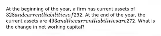 At the beginning of the year, a firm has current assets of 328 and current liabilities of232. At the end of the year, the current assets are 493 and the current liabilities are272. What is the change in net working capital?