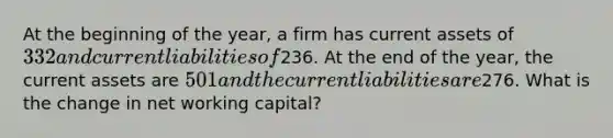 At the beginning of the year, a firm has current assets of 332 and current liabilities of236. At the end of the year, the current assets are 501 and the current liabilities are276. What is the change in net working capital?