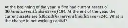 At the beginning of the year, a firm had current assets of 360 and current liabilities of190. At the end of the year, the current assets are 510 and the current liabilities are240. What is the change in net working capital?