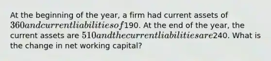 At the beginning of the year, a firm had current assets of 360 and current liabilities of190. At the end of the year, the current assets are 510 and the current liabilities are240. What is the change in net working capital?