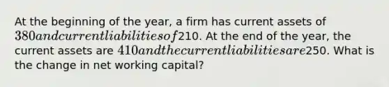 At the beginning of the year, a firm has current assets of 380 and current liabilities of210. At the end of the year, the current assets are 410 and the current liabilities are250. What is the change in net working capital?