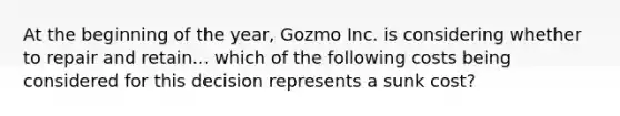 At the beginning of the year, Gozmo Inc. is considering whether to repair and retain... which of the following costs being considered for this decision represents a sunk cost?