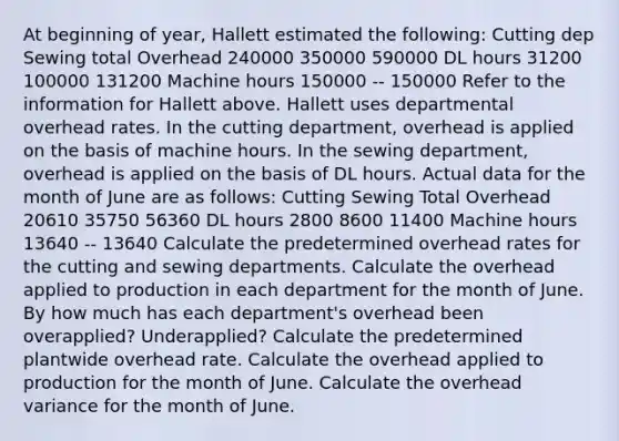 At beginning of year, Hallett estimated the following: Cutting dep Sewing total Overhead 240000 350000 590000 DL hours 31200 100000 131200 Machine hours 150000 -- 150000 Refer to the information for Hallett above. Hallett uses departmental overhead rates. In the cutting department, overhead is applied on the basis of machine hours. In the sewing department, overhead is applied on the basis of DL hours. Actual data for the month of June are as follows: Cutting Sewing Total Overhead 20610 35750 56360 DL hours 2800 8600 11400 Machine hours 13640 -- 13640 Calculate the predetermined overhead rates for the cutting and sewing departments. Calculate the overhead applied to production in each department for the month of June. By how much has each department's overhead been overapplied? Underapplied? Calculate the predetermined plantwide overhead rate. Calculate the overhead applied to production for the month of June. Calculate the overhead variance for the month of June.