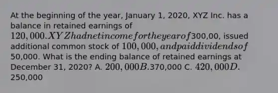 At the beginning of the year, January 1, 2020, XYZ Inc. has a balance in retained earnings of 120,000. XYZ had net income for the year of300,00, issued additional common stock of 100,000, and paid dividends of50,000. What is the ending balance of retained earnings at December 31, 2020? A. 200,000 B.370,000 C. 420,000 D.250,000