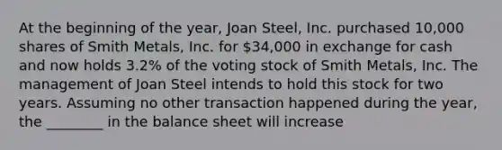 At the beginning of the​ year, Joan​ Steel, Inc. purchased​ 10,000 shares of Smith​ Metals, Inc. for​ 34,000 in exchange for cash and now holds​ 3.2% of the voting stock of Smith​ Metals, Inc. The management of Joan Steel intends to hold this stock for two years. Assuming no other transaction happened during the​ year, the​ ________ in the balance sheet will increase