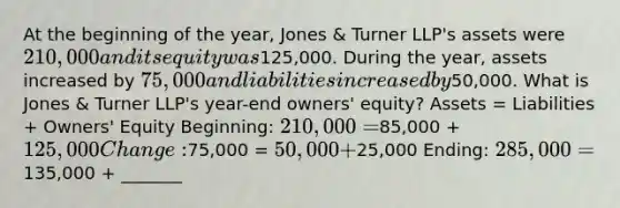 At the beginning of the year, Jones & Turner LLP's assets were 210,000 and its equity was125,000. During the year, assets increased by 75,000 and liabilities increased by50,000. What is Jones & Turner LLP's year-end owners' equity? Assets = Liabilities + Owners' Equity Beginning: 210,000 =85,000 + 125,000 Change:75,000 = 50,000 +25,000 Ending: 285,000 =135,000 + _______