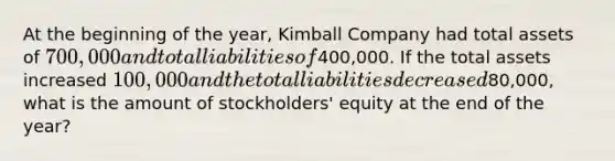 At the beginning of the year, Kimball Company had total assets of 700,000 and total liabilities of400,000. If the total assets increased 100,000 and the total liabilities decreased80,000, what is the amount of stockholders' equity at the end of the year?