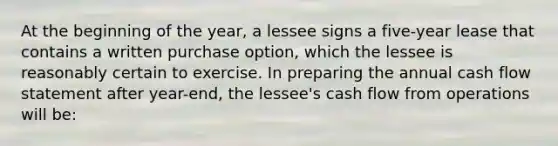 At the beginning of the year, a lessee signs a five-year lease that contains a written purchase option, which the lessee is reasonably certain to exercise. In preparing the annual cash flow statement after year-end, the lessee's cash flow from operations will be: