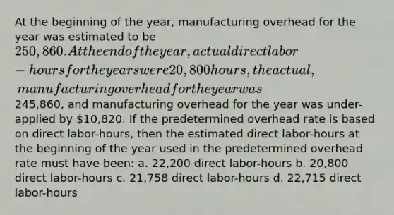 At the beginning of the year, manufacturing overhead for the year was estimated to be 250,860. At the end of the year, actual direct labor-hours for the years were 20,800 hours, the actual, manufacturing overhead for the year was245,860, and manufacturing overhead for the year was under-applied by 10,820. If the predetermined overhead rate is based on direct labor-hours, then the estimated direct labor-hours at the beginning of the year used in the predetermined overhead rate must have been: a. 22,200 direct labor-hours b. 20,800 direct labor-hours c. 21,758 direct labor-hours d. 22,715 direct labor-hours