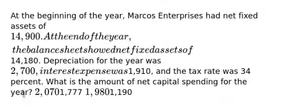 At the beginning of the year, Marcos Enterprises had net fixed assets of 14,900. At the end of the year, the balance sheet showed net fixed assets of14,180. Depreciation for the year was 2,700, interest expense was1,910, and the tax rate was 34 percent. What is the amount of net capital spending for the year? 2,0701,777 1,9801,190