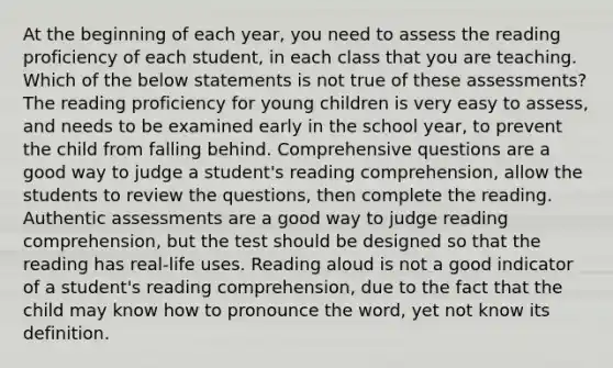 At the beginning of each year, you need to assess the reading proficiency of each student, in each class that you are teaching. Which of the below statements is not true of these assessments? The reading proficiency for young children is very easy to assess, and needs to be examined early in the school year, to prevent the child from falling behind. Comprehensive questions are a good way to judge a student's reading comprehension, allow the students to review the questions, then complete the reading. Authentic assessments are a good way to judge reading comprehension, but the test should be designed so that the reading has real-life uses. Reading aloud is not a good indicator of a student's reading comprehension, due to the fact that the child may know how to pronounce the word, yet not know its definition.