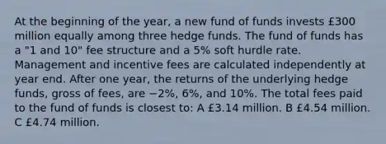 At the beginning of the year, a new fund of funds invests £300 million equally among three hedge funds. The fund of funds has a "1 and 10" fee structure and a 5% soft hurdle rate. Management and incentive fees are calculated independently at year end. After one year, the returns of the underlying hedge funds, gross of fees, are −2%, 6%, and 10%. The total fees paid to the fund of funds is closest to: A £3.14 million. B £4.54 million. C £4.74 million.