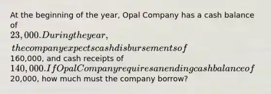 At the beginning of the year, Opal Company has a cash balance of 23,000. During the year, the company expects cash disbursements of160,000, and cash receipts of 140,000. If Opal Company requires an ending cash balance of20,000, how much must the company borrow?