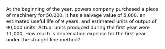 At the beginning of the year, powers company purchased a piece of machinery for 50,000. It has a salvage value of 5,000, an estimated useful life of 9 years, and estimated units of output of 90,000 units. Actual units produced during the first year were 11,000. How much is depreciation expense for the first year under the straight line method?