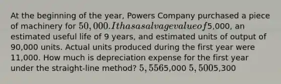 At the beginning of the year, Powers Company purchased a piece of machinery for 50,000. It has a salvage value of5,000, an estimated useful life of 9 years, and estimated units of output of 90,000 units. Actual units produced during the first year were 11,000. How much is depreciation expense for the first year under the straight-line method? 5,5565,000 5,5005,300