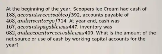 At the beginning of the year, Scoopers Ice Cream had cash of 183, accounts receivable of392, accounts payable of 463, and inventory of714. At year end, cash was 167, accounts payable was447, inventory was 682, and accounts receivable was409. What is the amount of the net source or use of cash by working capital accounts for the year?