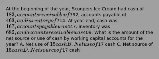 At the beginning of the year, Scoopers Ice Cream had cash of 183, accounts receivable of392, accounts payable of 463, and inventory of714. At year end, cash was 167, accounts payable was447, inventory was 682, and accounts receivable was409. What is the amount of the net source or use of cash by working capital accounts for the year? A. Net use of 15 cash B. Net use of17 cash C. Net source of 15 cash D. Net source of17 cash