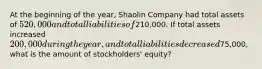 At the beginning of the year, Shaolin Company had total assets of 520,000 and total liabilities of210,000. If total assets increased 200,000 during the year, and total liabilities decreased75,000, what is the amount of stockholders' equity?