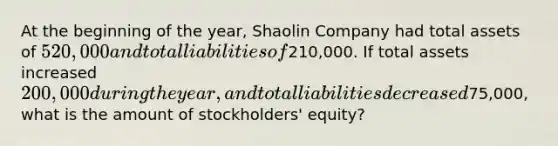 At the beginning of the year, Shaolin Company had total assets of 520,000 and total liabilities of210,000. If total assets increased 200,000 during the year, and total liabilities decreased75,000, what is the amount of stockholders' equity?