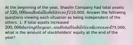 At the beginning of the year, Shaolin Company had total assets of 520,000 and total liabilities of210,000. Answer the following questions viewing each situation as being independent of the others. 1. If total assets increased 200,000 during the year, and total liabilities decreased75,000, what is the amount of stockholders' equity at the end of the year?