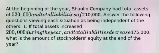 At the beginning of the year, Shaolin Company had total assets of 520,000 and total liabilities of210,000. Answer the following questions viewing each situation as being independent of the others. 1. If total assets increased 200,000 during the year, and total liabilities decreased75,000, what is the amount of stockholders' equity at the end of the year?