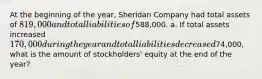 At the beginning of the year, Sheridan Company had total assets of 819,000 and total liabilities of588,000. a. If total assets increased 170,000 during the year and total liabilities decreased74,000, what is the amount of stockholders' equity at the end of the year?